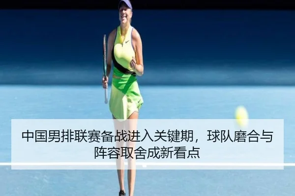 中国男排联赛备战进入关键期，球队磨合与阵容取舍成新看点